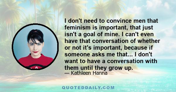 I don't need to convince men that feminism is important, that just isn't a goal of mine. I can't even have that conversation of whether or not it's important, because if someone asks me that... I don't want to have a