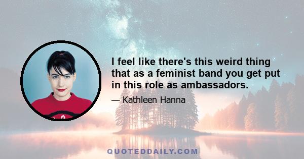 I feel like there's this weird thing that as a feminist band you get put in this role as ambassadors.