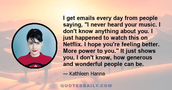 I get emails every day from people saying, I never heard your music. I don't know anything about you. I just happened to watch this on Netflix. I hope you're feeling better. More power to you. It just shows you, I don't 