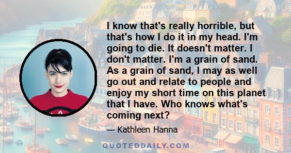 I know that's really horrible, but that's how I do it in my head. I'm going to die. It doesn't matter. I don't matter. I'm a grain of sand. As a grain of sand, I may as well go out and relate to people and enjoy my