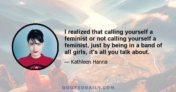 I realized that calling yourself a feminist or not calling yourself a feminist, just by being in a band of all girls, it's all you talk about.