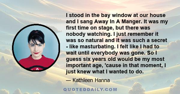 I stood in the bay window at our house and I sang Away In A Manger. It was my first time on stage, but there was nobody watching. I just remember it was so natural and it was such a secret - like masturbating. I felt