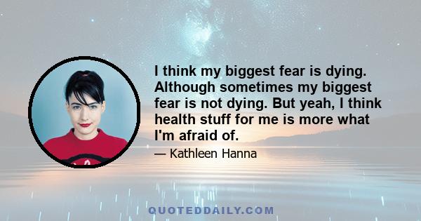 I think my biggest fear is dying. Although sometimes my biggest fear is not dying. But yeah, I think health stuff for me is more what I'm afraid of.