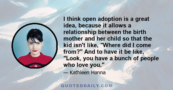 I think open adoption is a great idea, because it allows a relationship between the birth mother and her child so that the kid isn't like, Where did I come from? And to have it be like, Look, you have a bunch of people