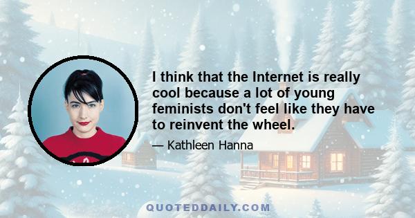 I think that the Internet is really cool because a lot of young feminists don't feel like they have to reinvent the wheel.