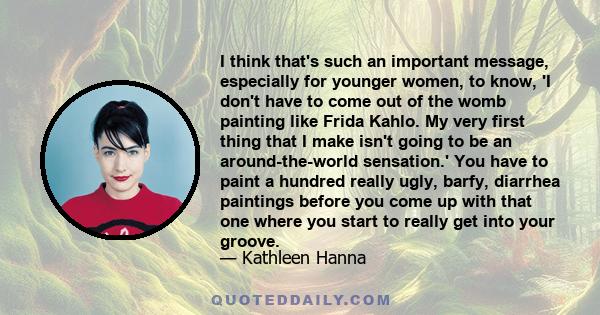 I think that's such an important message, especially for younger women, to know, 'I don't have to come out of the womb painting like Frida Kahlo. My very first thing that I make isn't going to be an around-the-world