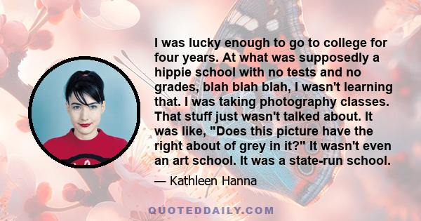 I was lucky enough to go to college for four years. At what was supposedly a hippie school with no tests and no grades, blah blah blah, I wasn't learning that. I was taking photography classes. That stuff just wasn't