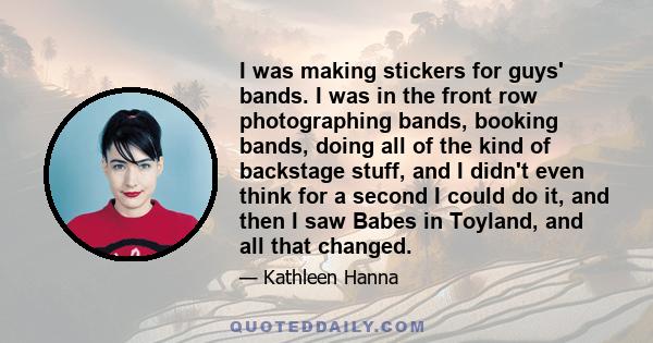 I was making stickers for guys' bands. I was in the front row photographing bands, booking bands, doing all of the kind of backstage stuff, and I didn't even think for a second I could do it, and then I saw Babes in