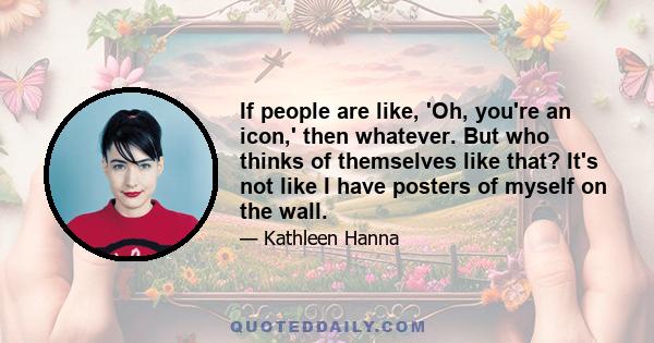 If people are like, 'Oh, you're an icon,' then whatever. But who thinks of themselves like that? It's not like I have posters of myself on the wall.