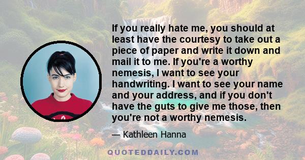 If you really hate me, you should at least have the courtesy to take out a piece of paper and write it down and mail it to me. If you're a worthy nemesis, I want to see your handwriting. I want to see your name and your 