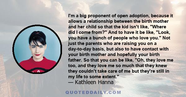 I'm a big proponent of open adoption, because it allows a relationship between the birth mother and her child so that the kid isn't like, Where did I come from? And to have it be like, Look, you have a bunch of people