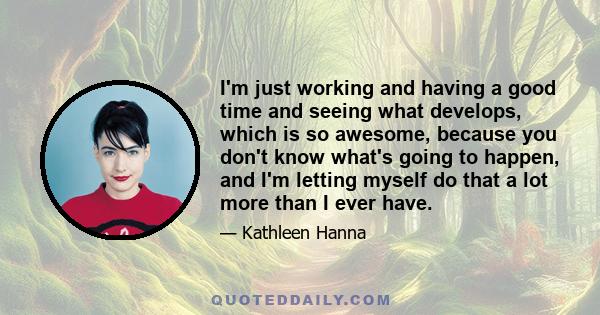 I'm just working and having a good time and seeing what develops, which is so awesome, because you don't know what's going to happen, and I'm letting myself do that a lot more than I ever have.