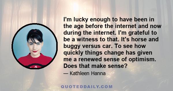 I'm lucky enough to have been in the age before the internet and now during the internet. I'm grateful to be a witness to that. It's horse and buggy versus car. To see how quickly things change has given me a renewed