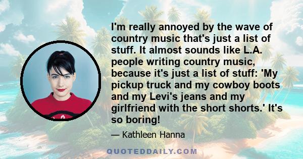 I'm really annoyed by the wave of country music that's just a list of stuff. It almost sounds like L.A. people writing country music, because it's just a list of stuff: 'My pickup truck and my cowboy boots and my Levi's 