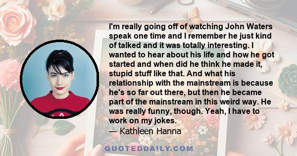 I'm really going off of watching John Waters speak one time and I remember he just kind of talked and it was totally interesting. I wanted to hear about his life and how he got started and when did he think he made it,