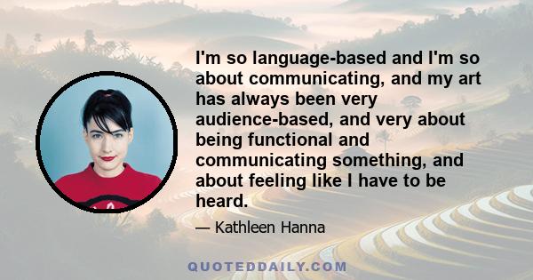 I'm so language-based and I'm so about communicating, and my art has always been very audience-based, and very about being functional and communicating something, and about feeling like I have to be heard.