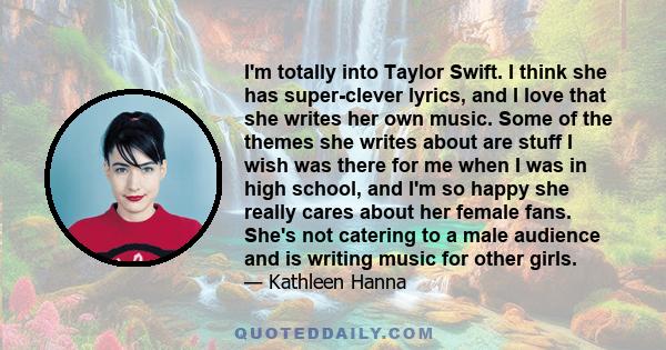 I'm totally into Taylor Swift. I think she has super-clever lyrics, and I love that she writes her own music. Some of the themes she writes about are stuff I wish was there for me when I was in high school, and I'm so