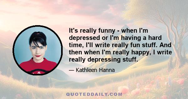 It's really funny - when I'm depressed or I'm having a hard time, I'll write really fun stuff. And then when I'm really happy, I write really depressing stuff.