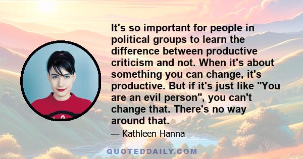 It's so important for people in political groups to learn the difference between productive criticism and not. When it's about something you can change, it's productive. But if it's just like You are an evil person, you 