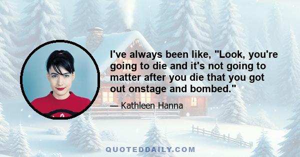 I've always been like, Look, you're going to die and it's not going to matter after you die that you got out onstage and bombed.