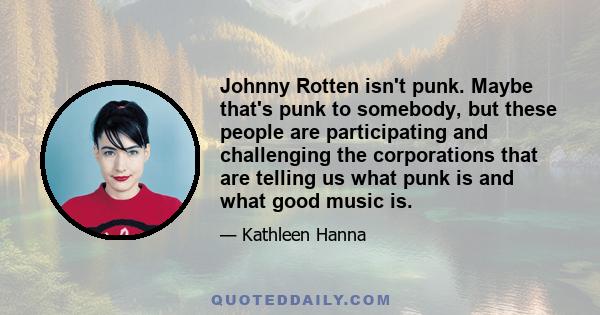 Johnny Rotten isn't punk. Maybe that's punk to somebody, but these people are participating and challenging the corporations that are telling us what punk is and what good music is.