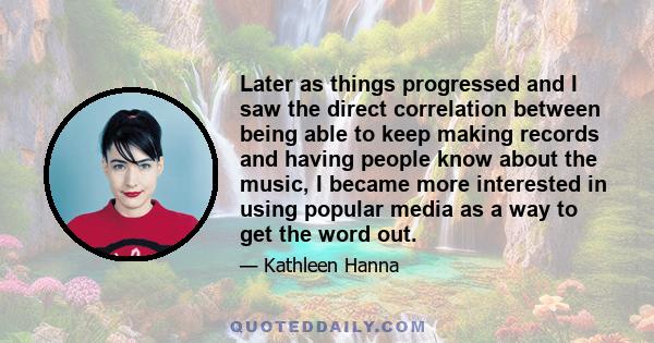 Later as things progressed and I saw the direct correlation between being able to keep making records and having people know about the music, I became more interested in using popular media as a way to get the word out.