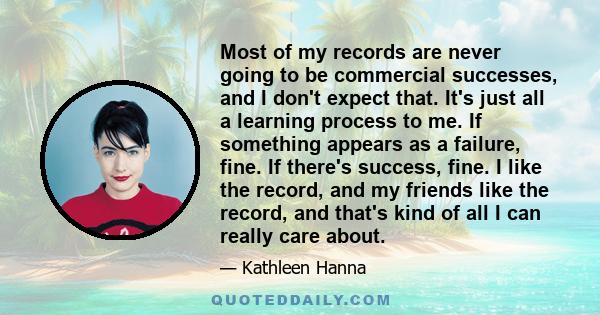 Most of my records are never going to be commercial successes, and I don't expect that. It's just all a learning process to me. If something appears as a failure, fine. If there's success, fine. I like the record, and