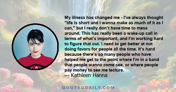 My illness has changed me - I've always thought life is short and I wanna make as much of it as I can, but I really don't have time to mess around. This has really been a wake-up call in terms of what's important, and