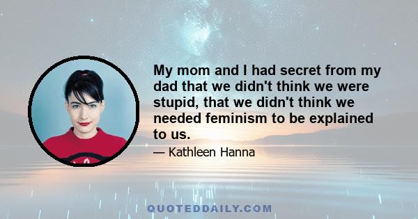 My mom and I had secret from my dad that we didn't think we were stupid, that we didn't think we needed feminism to be explained to us.