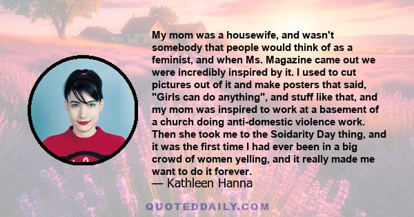 My mom was a housewife, and wasn't somebody that people would think of as a feminist, and when Ms. Magazine came out we were incredibly inspired by it. I used to cut pictures out of it and make posters that said, Girls