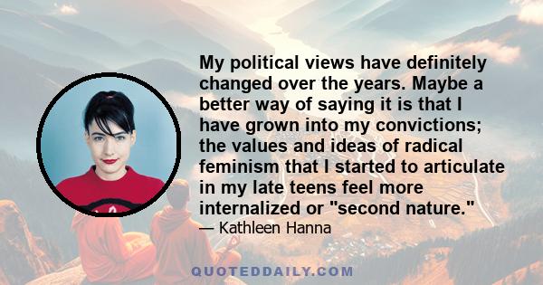 My political views have definitely changed over the years. Maybe a better way of saying it is that I have grown into my convictions; the values and ideas of radical feminism that I started to articulate in my late teens 