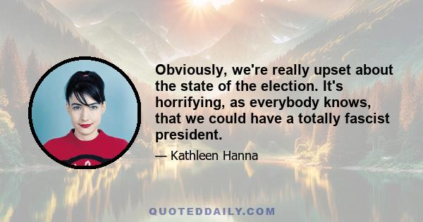 Obviously, we're really upset about the state of the election. It's horrifying, as everybody knows, that we could have a totally fascist president.