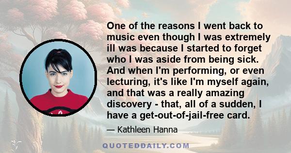 One of the reasons I went back to music even though I was extremely ill was because I started to forget who I was aside from being sick. And when I'm performing, or even lecturing, it's like I'm myself again, and that