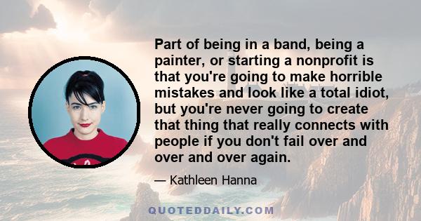 Part of being in a band, being a painter, or starting a nonprofit is that you're going to make horrible mistakes and look like a total idiot, but you're never going to create that thing that really connects with people