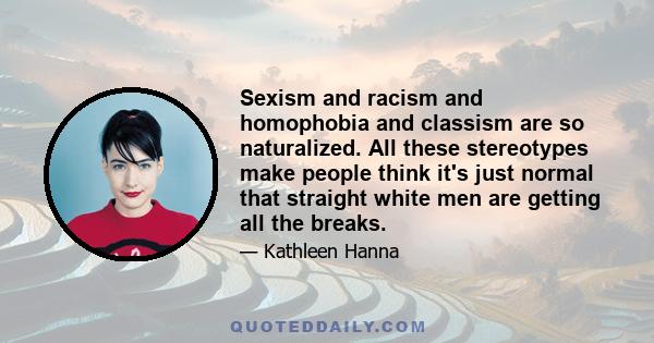 Sexism and racism and homophobia and classism are so naturalized. All these stereotypes make people think it's just normal that straight white men are getting all the breaks.