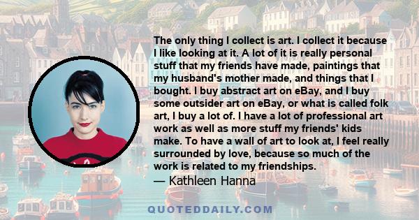 The only thing I collect is art. I collect it because I like looking at it. A lot of it is really personal stuff that my friends have made, paintings that my husband's mother made, and things that I bought. I buy