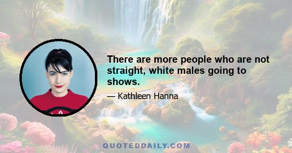 There are more people who are not straight, white males going to shows.