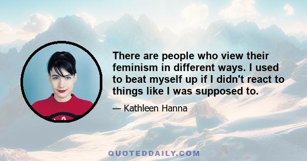 There are people who view their feminism in different ways. I used to beat myself up if I didn't react to things like I was supposed to.