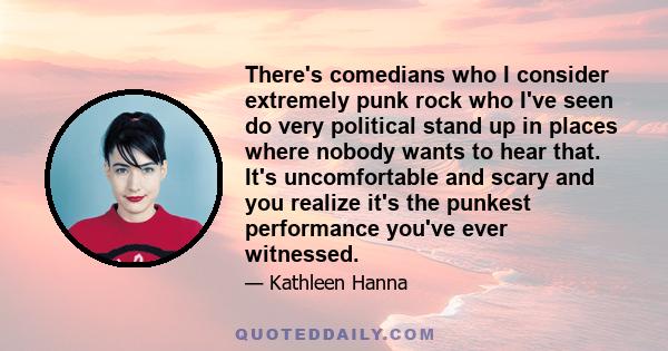 There's comedians who I consider extremely punk rock who I've seen do very political stand up in places where nobody wants to hear that. It's uncomfortable and scary and you realize it's the punkest performance you've