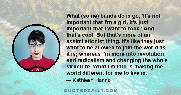 What (some) bands do is go, 'It's not important that I'm a girl, it's just important that I want to rock.' And that's cool. But that's more of an assimilationist thing. It's like they just want to be allowed to join the 