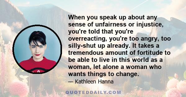 When you speak up about any sense of unfairness or injustice, you're told that you're overreacting, you're too angry, too silly-shut up already. It takes a tremendous amount of fortitude to be able to live in this world 