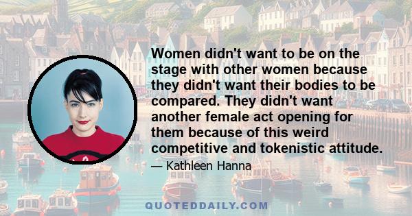 Women didn't want to be on the stage with other women because they didn't want their bodies to be compared. They didn't want another female act opening for them because of this weird competitive and tokenistic attitude.