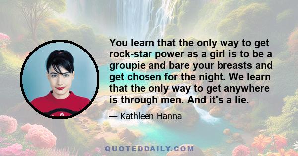 You learn that the only way to get rock-star power as a girl is to be a groupie and bare your breasts and get chosen for the night. We learn that the only way to get anywhere is through men. And it's a lie.