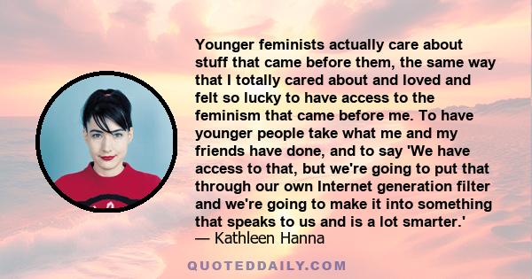 Younger feminists actually care about stuff that came before them, the same way that I totally cared about and loved and felt so lucky to have access to the feminism that came before me. To have younger people take what 