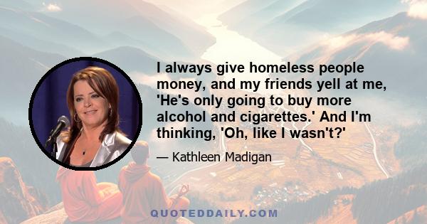 I always give homeless people money, and my friends yell at me, 'He's only going to buy more alcohol and cigarettes.' And I'm thinking, 'Oh, like I wasn't?'