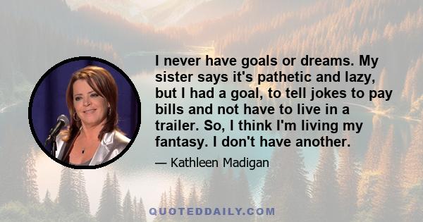 I never have goals or dreams. My sister says it's pathetic and lazy, but I had a goal, to tell jokes to pay bills and not have to live in a trailer. So, I think I'm living my fantasy. I don't have another.