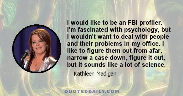 I would like to be an FBI profiler. I'm fascinated with psychology, but I wouldn't want to deal with people and their problems in my office. I like to figure them out from afar, narrow a case down, figure it out, but it 