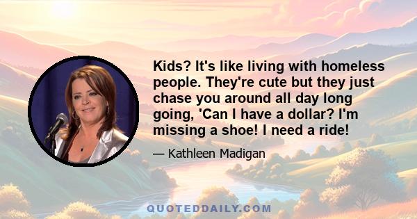 Kids? It's like living with homeless people. They're cute but they just chase you around all day long going, 'Can I have a dollar? I'm missing a shoe! I need a ride!