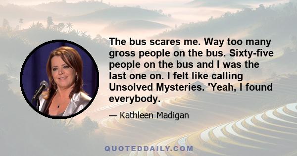 The bus scares me. Way too many gross people on the bus. Sixty-five people on the bus and I was the last one on. I felt like calling Unsolved Mysteries. 'Yeah, I found everybody.