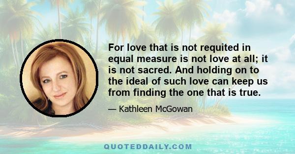 For love that is not requited in equal measure is not love at all; it is not sacred. And holding on to the ideal of such love can keep us from finding the one that is true.